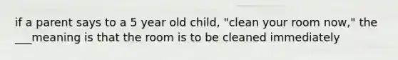 if a parent says to a 5 year old child, "clean your room now," the ___meaning is that the room is to be cleaned immediately