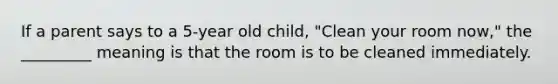 If a parent says to a 5-year old child, "Clean your room now," the _________ meaning is that the room is to be cleaned immediately.