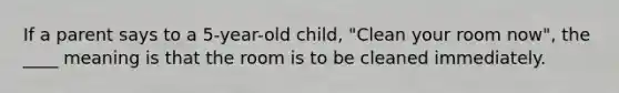 If a parent says to a 5-year-old child, "Clean your room now", the ____ meaning is that the room is to be cleaned immediately.