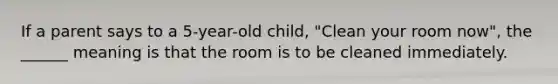 If a parent says to a 5-year-old child, "Clean your room now", the ______ meaning is that the room is to be cleaned immediately.