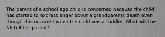 The parent of a school age child is concerned because the child has started to express anger about a grandparents death even though this occurred when the child was a toddler. What will the NP tell the parent?