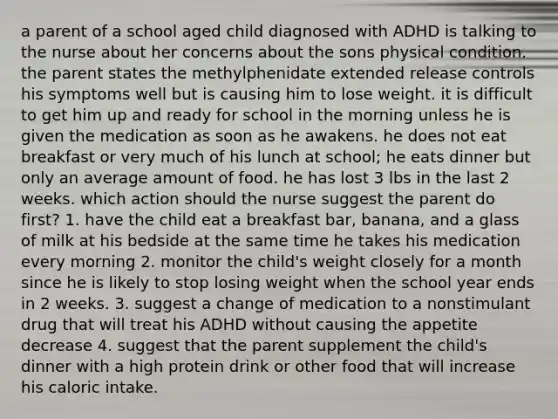 a parent of a school aged child diagnosed with ADHD is talking to the nurse about her concerns about the sons physical condition. the parent states the methylphenidate extended release controls his symptoms well but is causing him to lose weight. it is difficult to get him up and ready for school in the morning unless he is given the medication as soon as he awakens. he does not eat breakfast or very much of his lunch at school; he eats dinner but only an average amount of food. he has lost 3 lbs in the last 2 weeks. which action should the nurse suggest the parent do first? 1. have the child eat a breakfast bar, banana, and a glass of milk at his bedside at the same time he takes his medication every morning 2. monitor the child's weight closely for a month since he is likely to stop losing weight when the school year ends in 2 weeks. 3. suggest a change of medication to a nonstimulant drug that will treat his ADHD without causing the appetite decrease 4. suggest that the parent supplement the child's dinner with a high protein drink or other food that will increase his caloric intake.