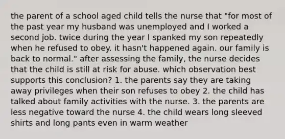 the parent of a school aged child tells the nurse that "for most of the past year my husband was unemployed and I worked a second job. twice during the year I spanked my son repeatedly when he refused to obey. it hasn't happened again. our family is back to normal." after assessing the family, the nurse decides that the child is still at risk for abuse. which observation best supports this conclusion? 1. the parents say they are taking away privileges when their son refuses to obey 2. the child has talked about family activities with the nurse. 3. the parents are less negative toward the nurse 4. the child wears long sleeved shirts and long pants even in warm weather