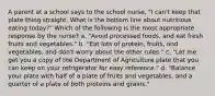 A parent at a school says to the school nurse, "I can't keep that plate thing straight. What is the bottom line about nutritious eating today?" Which of the following is the most appropriate response by the nurse? a. "Avoid processed foods, and eat fresh fruits and vegetables." b. "Eat lots of protein, fruits, and vegetables, and don't worry about the other rules." c. "Let me get you a copy of the Department of Agriculture plate that you can keep on your refrigerator for easy reference." d. "Balance your plate with half of a plate of fruits and vegetables, and a quarter of a plate of both proteins and grains."