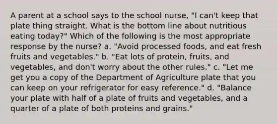 A parent at a school says to the school nurse, "I can't keep that plate thing straight. What is the bottom line about nutritious eating today?" Which of the following is the most appropriate response by the nurse? a. "Avoid processed foods, and eat fresh fruits and vegetables." b. "Eat lots of protein, fruits, and vegetables, and don't worry about the other rules." c. "Let me get you a copy of the Department of Agriculture plate that you can keep on your refrigerator for easy reference." d. "Balance your plate with half of a plate of fruits and vegetables, and a quarter of a plate of both proteins and grains."