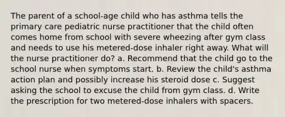 The parent of a school-age child who has asthma tells the primary care pediatric nurse practitioner that the child often comes home from school with severe wheezing after gym class and needs to use his metered-dose inhaler right away. What will the nurse practitioner do? a. Recommend that the child go to the school nurse when symptoms start. b. Review the child's asthma action plan and possibly increase his steroid dose c. Suggest asking the school to excuse the child from gym class. d. Write the prescription for two metered-dose inhalers with spacers.