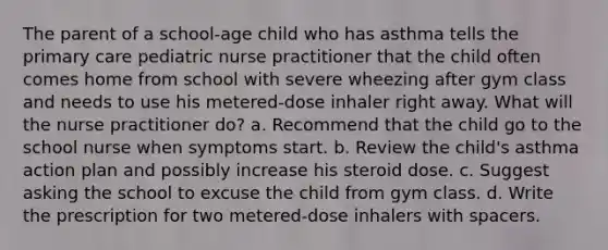 The parent of a school-age child who has asthma tells the primary care pediatric nurse practitioner that the child often comes home from school with severe wheezing after gym class and needs to use his metered-dose inhaler right away. What will the nurse practitioner do? a. Recommend that the child go to the school nurse when symptoms start. b. Review the child's asthma action plan and possibly increase his steroid dose. c. Suggest asking the school to excuse the child from gym class. d. Write the prescription for two metered-dose inhalers with spacers.