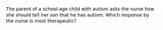 The parent of a school-age child with autism asks the nurse how she should tell her son that he has autism. Which response by the nurse is most therapeutic?