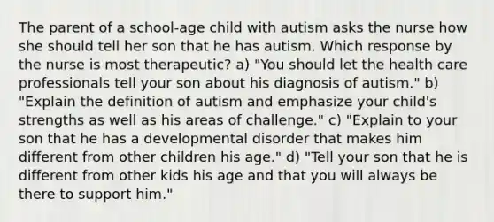 The parent of a school-age child with autism asks the nurse how she should tell her son that he has autism. Which response by the nurse is most therapeutic? a) "You should let the health care professionals tell your son about his diagnosis of autism." b) "Explain the definition of autism and emphasize your child's strengths as well as his areas of challenge." c) "Explain to your son that he has a developmental disorder that makes him different from other children his age." d) "Tell your son that he is different from other kids his age and that you will always be there to support him."