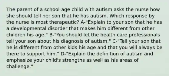 The parent of a school-age child with autism asks the nurse how she should tell her son that he has autism. Which response by the nurse is most therapeutic? A-"Explain to your son that he has a developmental disorder that makes him different from other children his age." B-"You should let the health care professionals tell your son about his diagnosis of autism." C-"Tell your son that he is different from other kids his age and that you will always be there to support him." D-"Explain the definition of autism and emphasize your child's strengths as well as his areas of challenge."