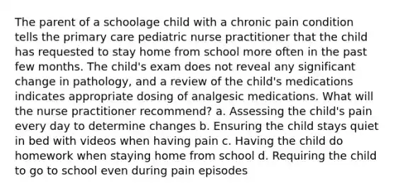 The parent of a schoolage child with a chronic pain condition tells the primary care pediatric nurse practitioner that the child has requested to stay home from school more often in the past few months. The child's exam does not reveal any significant change in pathology, and a review of the child's medications indicates appropriate dosing of analgesic medications. What will the nurse practitioner recommend? a. Assessing the child's pain every day to determine changes b. Ensuring the child stays quiet in bed with videos when having pain c. Having the child do homework when staying home from school d. Requiring the child to go to school even during pain episodes