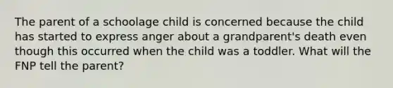 The parent of a schoolage child is concerned because the child has started to express anger about a grandparent's death even though this occurred when the child was a toddler. What will the FNP tell the parent?