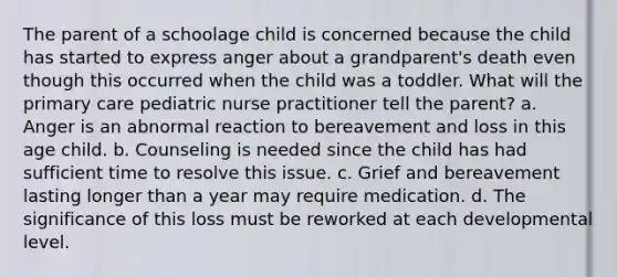 The parent of a schoolage child is concerned because the child has started to express anger about a grandparent's death even though this occurred when the child was a toddler. What will the primary care pediatric nurse practitioner tell the parent? a. Anger is an abnormal reaction to bereavement and loss in this age child. b. Counseling is needed since the child has had sufficient time to resolve this issue. c. Grief and bereavement lasting longer than a year may require medication. d. The significance of this loss must be reworked at each developmental level.