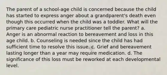 The parent of a school-age child is concerned because the child has started to express anger about a grandparent's death even though this occurred when the child was a toddler. What will the primary care pediatric nurse practitioner tell the parent? a. Anger is an abnormal reaction to bereavement and loss in this age child. b. Counseling is needed since the child has had sufficient time to resolve this issue. c. Grief and bereavement lasting longer than a year may require medication. d. The significance of this loss must be reworked at each developmental level.