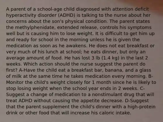 A parent of a school-age child diagnosed with attention deficit hyperactivity disorder (ADHD) is talking to the nurse about her concerns about the son's physical condition. The parent states the methylphenidate, extended release, controls his symptoms well but is causing him to lose weight. It is difficult to get him up and ready for school in the morning unless he is given the medication as soon as he awakens. He does not eat breakfast or very much of his lunch at school; he eats dinner, but only an average amount of food. He has lost 3 lb (1.4 kg) in the last 2 weeks. Which action should the nurse suggest the parent do first? A-Have the child eat a breakfast bar, banana, and a glass of milk at the same time he takes medication every morning. B-Monitor the child's weight closely for 1 month since he is likely to stop losing weight when the school year ends in 2 weeks. C-Suggest a change of medication to a nonstimulant drug that will treat ADHD without causing the appetite decrease. D-Suggest that the parent supplement the child's dinner with a high-protein drink or other food that will increase his caloric intake.