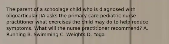 The parent of a schoolage child who is diagnosed with oligoarticular JIA asks the primary care pediatric nurse practitioner what exercises the child may do to help reduce symptoms. What will the nurse practitioner recommend? A. Running B. Swimming C. Weights D. Yoga