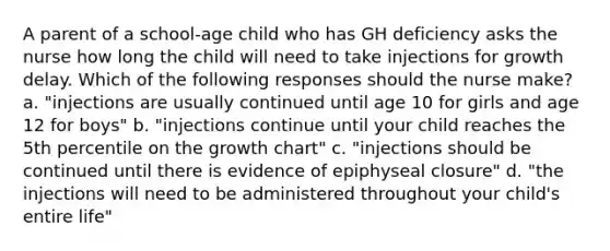 A parent of a school-age child who has GH deficiency asks the nurse how long the child will need to take injections for growth delay. Which of the following responses should the nurse make? a. "injections are usually continued until age 10 for girls and age 12 for boys" b. "injections continue until your child reaches the 5th percentile on the growth chart" c. "injections should be continued until there is evidence of epiphyseal closure" d. "the injections will need to be administered throughout your child's entire life"