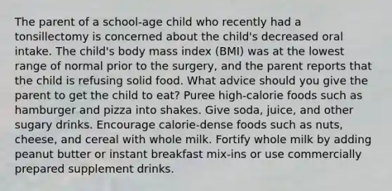 The parent of a school-age child who recently had a tonsillectomy is concerned about the child's decreased oral intake. The child's body mass index (BMI) was at the lowest range of normal prior to the surgery, and the parent reports that the child is refusing solid food. What advice should you give the parent to get the child to eat? Puree high-calorie foods such as hamburger and pizza into shakes. Give soda, juice, and other sugary drinks. Encourage calorie-dense foods such as nuts, cheese, and cereal with whole milk. Fortify whole milk by adding peanut butter or instant breakfast mix-ins or use commercially prepared supplement drinks.