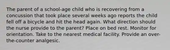 The parent of a school-age child who is recovering from a concussion that took place several weeks ago reports the child fell off a bicycle and hit the head again. What direction should the nurse provide to the parent? Place on bed rest. Monitor for orientation. Take to the nearest medical facility. Provide an over-the-counter analgesic.