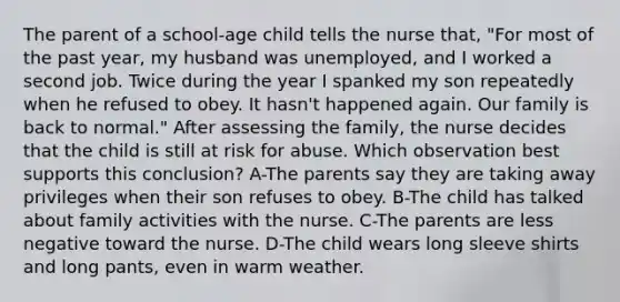 The parent of a school-age child tells the nurse that, "For most of the past year, my husband was unemployed, and I worked a second job. Twice during the year I spanked my son repeatedly when he refused to obey. It hasn't happened again. Our family is back to normal." After assessing the family, the nurse decides that the child is still at risk for abuse. Which observation best supports this conclusion? A-The parents say they are taking away privileges when their son refuses to obey. B-The child has talked about family activities with the nurse. C-The parents are less negative toward the nurse. D-The child wears long sleeve shirts and long pants, even in warm weather.