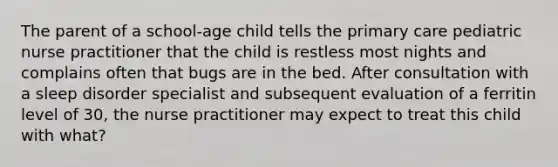 The parent of a school-age child tells the primary care pediatric nurse practitioner that the child is restless most nights and complains often that bugs are in the bed. After consultation with a sleep disorder specialist and subsequent evaluation of a ferritin level of 30, the nurse practitioner may expect to treat this child with what?