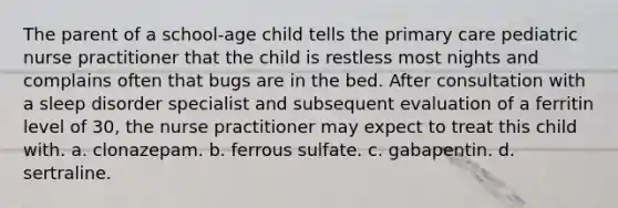 The parent of a school-age child tells the primary care pediatric nurse practitioner that the child is restless most nights and complains often that bugs are in the bed. After consultation with a sleep disorder specialist and subsequent evaluation of a ferritin level of 30, the nurse practitioner may expect to treat this child with. a. clonazepam. b. ferrous sulfate. c. gabapentin. d. sertraline.