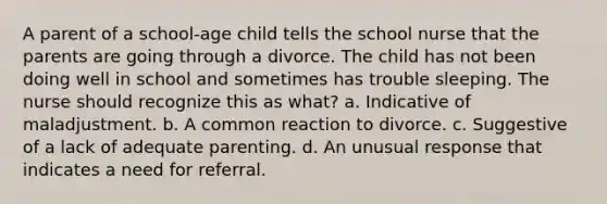 A parent of a school-age child tells the school nurse that the parents are going through a divorce. The child has not been doing well in school and sometimes has trouble sleeping. The nurse should recognize this as what? a. Indicative of maladjustment. b. A common reaction to divorce. c. Suggestive of a lack of adequate parenting. d. An unusual response that indicates a need for referral.