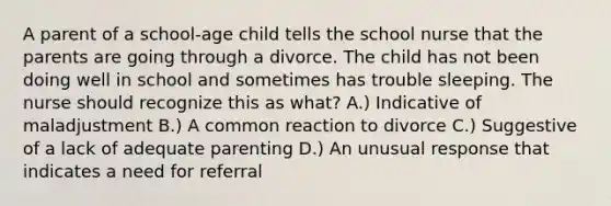 A parent of a school-age child tells the school nurse that the parents are going through a divorce. The child has not been doing well in school and sometimes has trouble sleeping. The nurse should recognize this as what? A.) Indicative of maladjustment B.) A common reaction to divorce C.) Suggestive of a lack of adequate parenting D.) An unusual response that indicates a need for referral