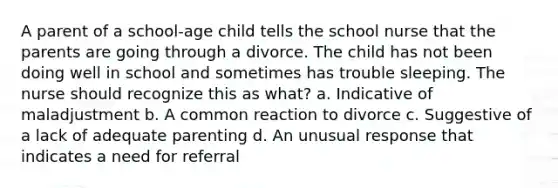 A parent of a school-age child tells the school nurse that the parents are going through a divorce. The child has not been doing well in school and sometimes has trouble sleeping. The nurse should recognize this as what? a. Indicative of maladjustment b. A common reaction to divorce c. Suggestive of a lack of adequate parenting d. An unusual response that indicates a need for referral