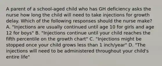 A parent of a school-aged child who has GH deficiency asks the nurse how long the child will need to take injections for growth delay. Which of the following responses should the nurse make? A. "Injections are usually continued until age 10 for girls and age 12 for boys" B. "Injections continue until your child reaches the fifth percentile on the growth chart" C. "Injections might be stopped once your child grows less than 1 inch/year" D. "The injections will need to be administered throughout your child's entire life"