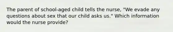 The parent of school-aged child tells the nurse, "We evade any questions about sex that our child asks us." Which information would the nurse provide?