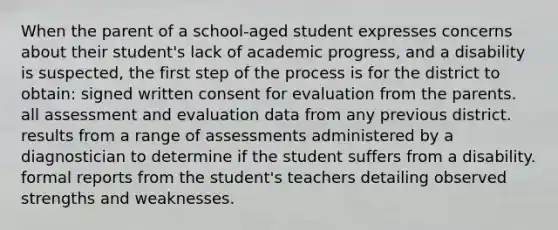 When the parent of a school-aged student expresses concerns about their student's lack of academic progress, and a disability is suspected, the first step of the process is for the district to obtain: signed written consent for evaluation from the parents. all assessment and evaluation data from any previous district. results from a range of assessments administered by a diagnostician to determine if the student suffers from a disability. formal reports from the student's teachers detailing observed strengths and weaknesses.