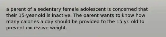 a parent of a sedentary female adolescent is concerned that their 15-year-old is inactive. The parent wants to know how many calories a day should be provided to the 15 yr. old to prevent excessive weight.