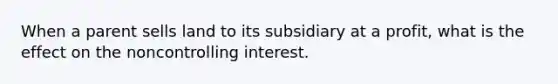 When a parent sells land to its subsidiary at a profit, what is the effect on the noncontrolling interest.