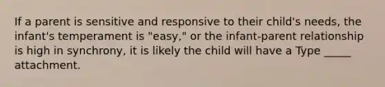 If a parent is sensitive and responsive to their child's needs, the infant's temperament is "easy," or the infant-parent relationship is high in synchrony, it is likely the child will have a Type _____ attachment.