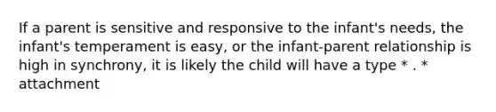 If a parent is sensitive and responsive to the infant's needs, the infant's temperament is easy, or the infant-parent relationship is high in synchrony, it is likely the child will have a type * . * attachment