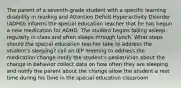 The parent of a seventh-grade student with a specific learning disability in reading and Attention Deficit Hyperactivity Disorder (ADHD) informs the special education teacher that he has begun a new medication for ADHD. The student begins falling asleep regularly in class and often sleeps through lunch. What steps should the special education teacher take to address the student's sleeping? call an IEP meeting to address the medication change notify the student's pediatrician about the change in behavior collect data on how often they are sleeping and notify the parent about the change allow the student a rest time during his time in the special education classroom