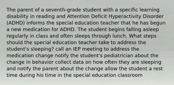 The parent of a seventh-grade student with a specific learning disability in reading and Attention Deficit Hyperactivity Disorder (ADHD) informs the special education teacher that he has begun a new medication for ADHD. The student begins falling asleep regularly in class and often sleeps through lunch. What steps should the special education teacher take to address the student's sleeping? call an IEP meeting to address the medication change notify the student's pediatrician about the change in behavior collect data on how often they are sleeping and notify the parent about the change allow the student a rest time during his time in the special education classroom