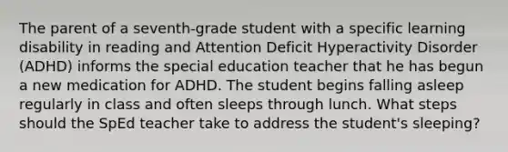 The parent of a seventh-grade student with a specific learning disability in reading and Attention Deficit Hyperactivity Disorder (ADHD) informs the special education teacher that he has begun a new medication for ADHD. The student begins falling asleep regularly in class and often sleeps through lunch. What steps should the SpEd teacher take to address the student's sleeping?