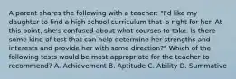 A parent shares the following with a teacher: "I'd like my daughter to find a high school curriculum that is right for her. At this point, she's confused about what courses to take. Is there some kind of test that can help determine her strengths and interests and provide her with some direction?" Which of the following tests would be most appropriate for the teacher to recommend? A. Achievement B. Aptitude C. Ability D. Summative