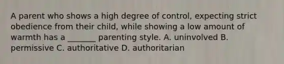 A parent who shows a high degree of control, expecting strict obedience from their child, while showing a low amount of warmth has a _______ parenting style. A. uninvolved B. permissive C. authoritative D. authoritarian