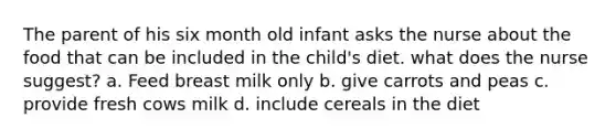 The parent of his six month old infant asks the nurse about the food that can be included in the child's diet. what does the nurse suggest? a. Feed breast milk only b. give carrots and peas c. provide fresh cows milk d. include cereals in the diet