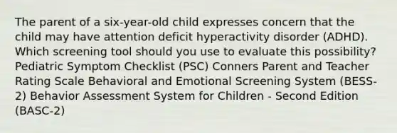 The parent of a six-year-old child expresses concern that the child may have attention deficit hyperactivity disorder (ADHD). Which screening tool should you use to evaluate this possibility? Pediatric Symptom Checklist (PSC) Conners Parent and Teacher Rating Scale Behavioral and Emotional Screening System (BESS-2) Behavior Assessment System for Children - Second Edition (BASC-2)