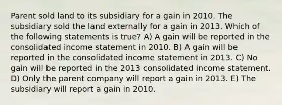 Parent sold land to its subsidiary for a gain in 2010. The subsidiary sold the land externally for a gain in 2013. Which of the following statements is true? A) A gain will be reported in the consolidated income statement in 2010. B) A gain will be reported in the consolidated income statement in 2013. C) No gain will be reported in the 2013 consolidated income statement. D) Only the parent company will report a gain in 2013. E) The subsidiary will report a gain in 2010.