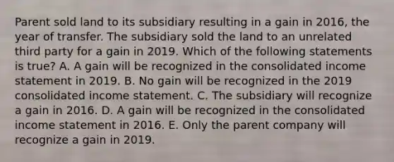 Parent sold land to its subsidiary resulting in a gain in 2016, the year of transfer. The subsidiary sold the land to an unrelated third party for a gain in 2019. Which of the following statements is true? A. A gain will be recognized in the consolidated income statement in 2019. B. No gain will be recognized in the 2019 consolidated income statement. C. The subsidiary will recognize a gain in 2016. D. A gain will be recognized in the consolidated income statement in 2016. E. Only the parent company will recognize a gain in 2019.