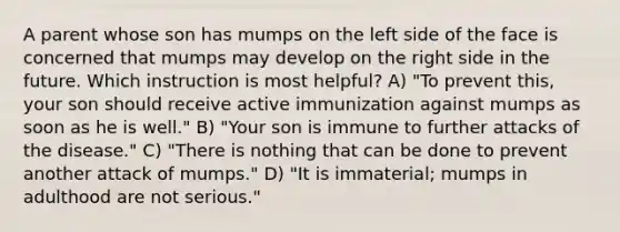 A parent whose son has mumps on the left side of the face is concerned that mumps may develop on the right side in the future. Which instruction is most helpful? A) "To prevent this, your son should receive active immunization against mumps as soon as he is well." B) "Your son is immune to further attacks of the disease." C) "There is nothing that can be done to prevent another attack of mumps." D) "It is immaterial; mumps in adulthood are not serious."