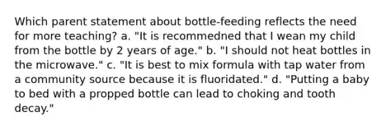 Which parent statement about bottle-feeding reflects the need for more teaching? a. "It is recommedned that I wean my child from the bottle by 2 years of age." b. "I should not heat bottles in the microwave." c. "It is best to mix formula with tap water from a community source because it is fluoridated." d. "Putting a baby to bed with a propped bottle can lead to choking and tooth decay."