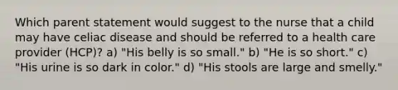 Which parent statement would suggest to the nurse that a child may have celiac disease and should be referred to a health care provider (HCP)? a) "His belly is so small." b) "He is so short." c) "His urine is so dark in color." d) "His stools are large and smelly."