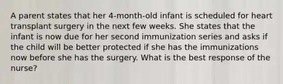 A parent states that her 4-month-old infant is scheduled for heart transplant surgery in the next few weeks. She states that the infant is now due for her second immunization series and asks if the child will be better protected if she has the immunizations now before she has the surgery. What is the best response of the nurse?