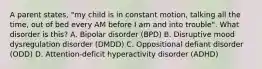 A parent states, "my child is in constant motion, talking all the time, out of bed every AM before I am and into trouble". What disorder is this? A. Bipolar disorder (BPD) B. Disruptive mood dysregulation disorder (DMDD) C. Oppositional defiant disorder (ODD) D. Attention-deficit hyperactivity disorder (ADHD)